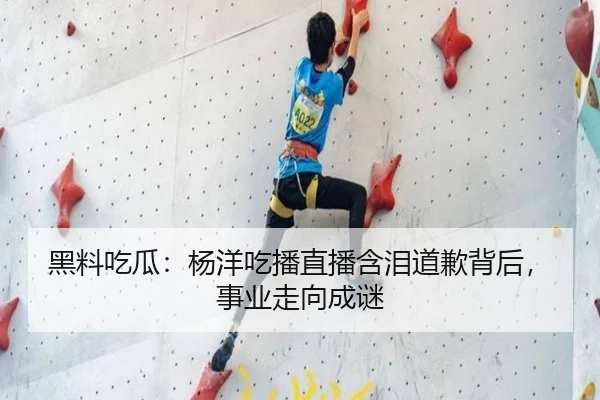 黑料吃瓜：杨洋吃播直播含泪道歉背后，事业走向成谜