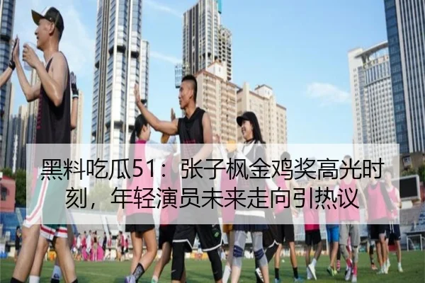 黑料吃瓜51：张子枫金鸡奖高光时刻，年轻演员未来走向引热议