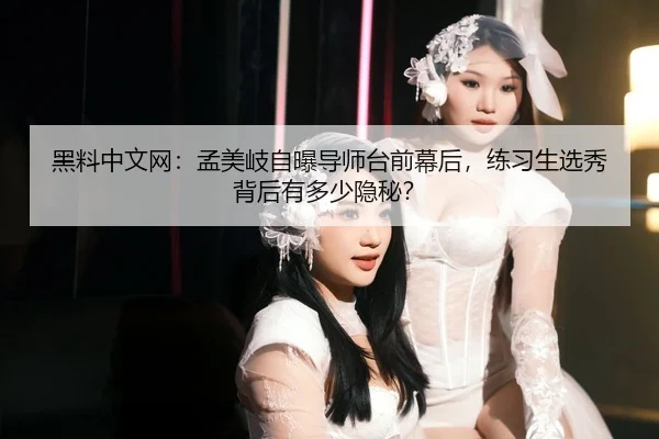 黑料中文网：孟美岐自曝导师台前幕后，练习生选秀背后有多少隐秘？